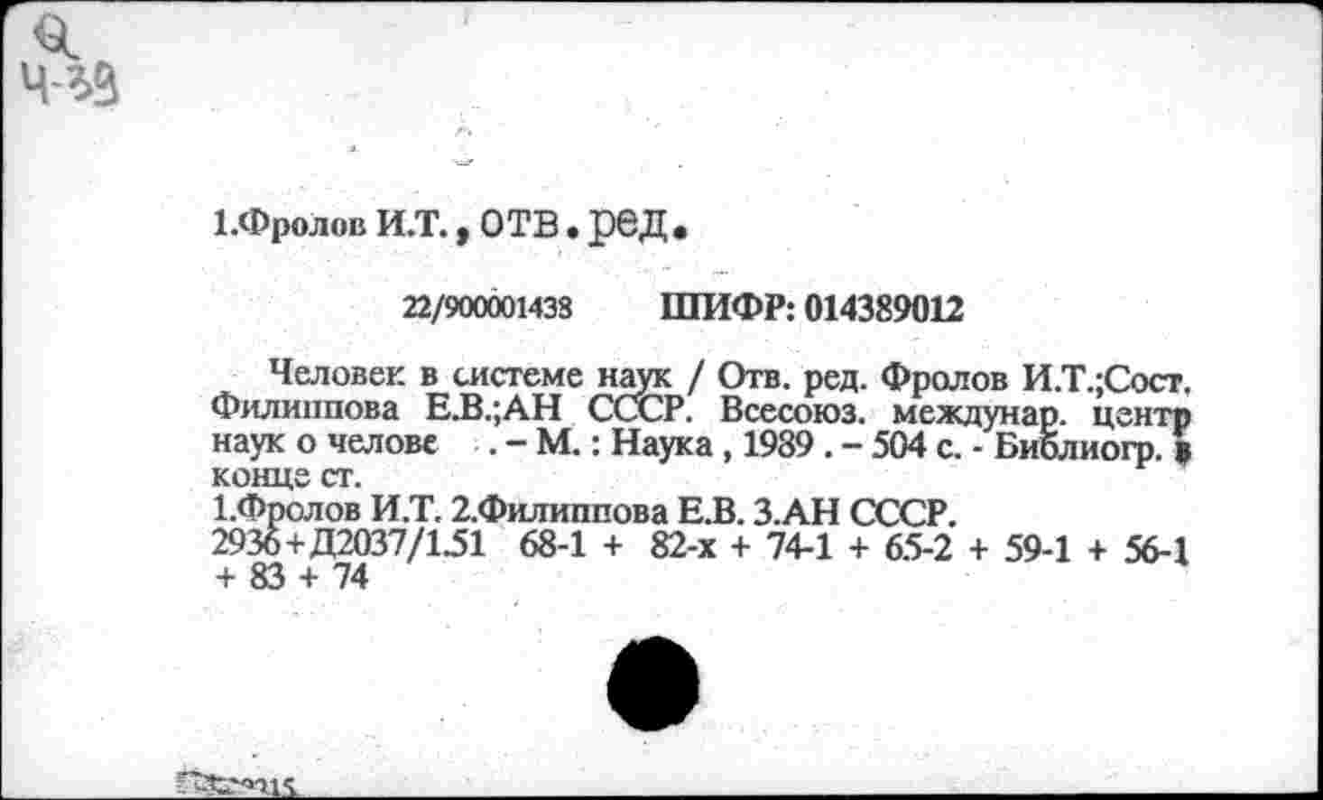 ﻿ЬФролов И.Т., отв. ред.
22/900001433 ШИФР: 014389012
Человек в системе наук / Отв. ред. Фролов И.Т.;Сост. Филиппова Е.В.;АН СССР. Всесоюз. междунар. центр наук о челове . - М.: Наука , 1989 . - 504 с. - Библиогр. в конце ст.
1.Фролов И.Т. 2.Филиппова Е.В. З.АН СССР.
2936+Д2037/151 68-1 + 82-х + 74-1 + 65-2 + 59-1 + 56-1 + 83 + 74
